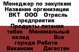 Менеджер по закупкам › Название организации ­ ВКТ, ООО › Отрасль предприятия ­ Продукты питания, табак › Минимальный оклад ­ 25 000 - Все города Работа » Вакансии   . Дагестан респ.,Кизилюрт г.